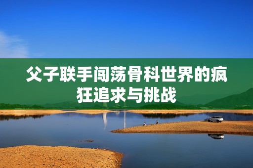 父子联手闯荡骨科世界的疯狂追求与挑战