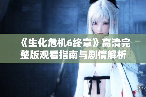 《生化危机6终章》高清完整版观看指南与剧情解析