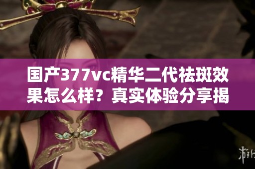 国产377vc精华二代祛斑效果怎么样？真实体验分享揭秘