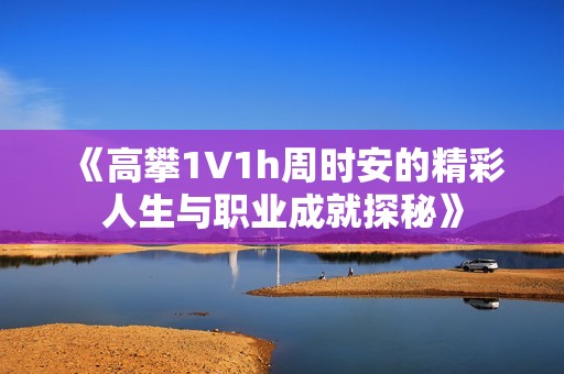 《高攀1∨1h周时安的精彩人生与职业成就探秘》