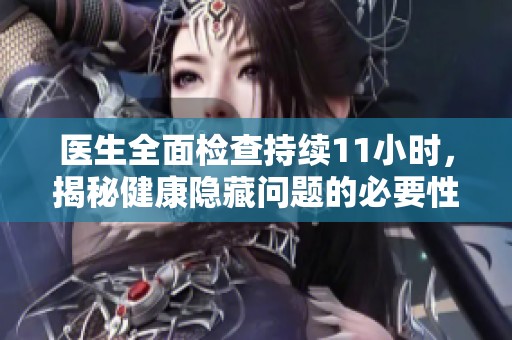 医生全面检查持续11小时，揭秘健康隐藏问题的必要性