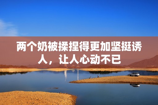 两个奶被揉捏得更加坚挺诱人，让人心动不已