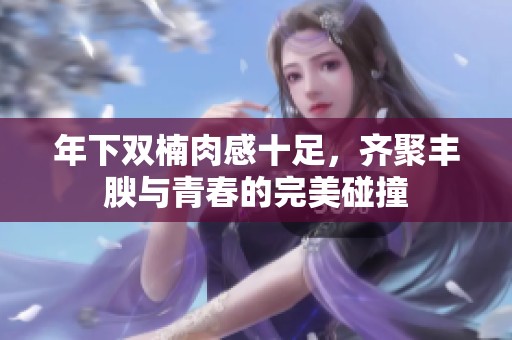 年下双楠肉感十足，齐聚丰腴与青春的完美碰撞