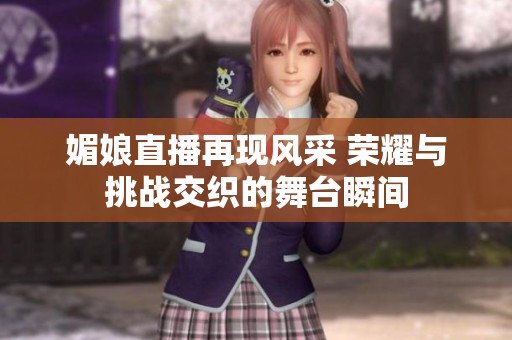 媚娘直播再现风采 荣耀与挑战交织的舞台瞬间