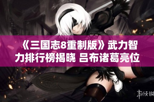 《三国志8重制版》武力智力排行榜揭晓 吕布诸葛亮位居前列