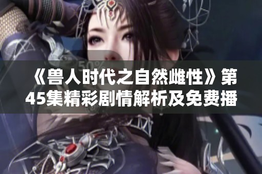 《兽人时代之自然雌性》第45集精彩剧情解析及免费播放资讯