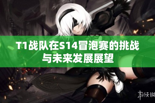 T1战队在S14冒泡赛的挑战与未来发展展望