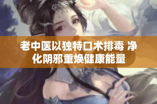 老中医以独特口术排毒 净化阴邪重焕健康能量