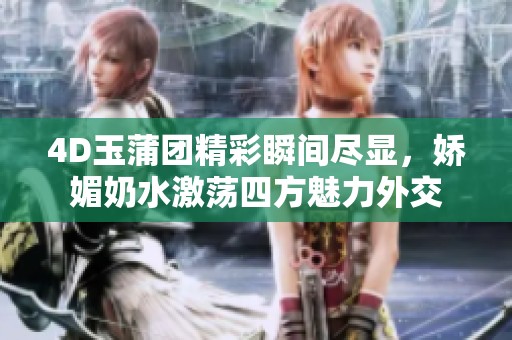 4D玉蒲团精彩瞬间尽显，娇媚奶水激荡四方魅力外交
