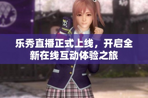 乐秀直播正式上线，开启全新在线互动体验之旅