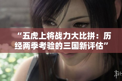 “五虎上将战力大比拼：历经两季考验的三国新评估”
