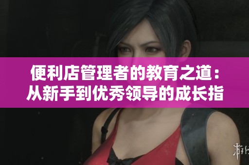 便利店管理者的教育之道：从新手到优秀领导的成长指南