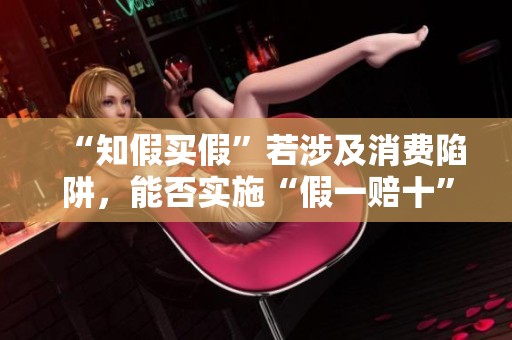 “知假买假”若涉及消费陷阱，能否实施“假一赔十”？法界回应解析