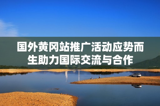 国外黄冈站推广活动应势而生助力国际交流与合作