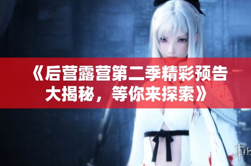 《后营露营第二季精彩预告大揭秘，等你来探索》