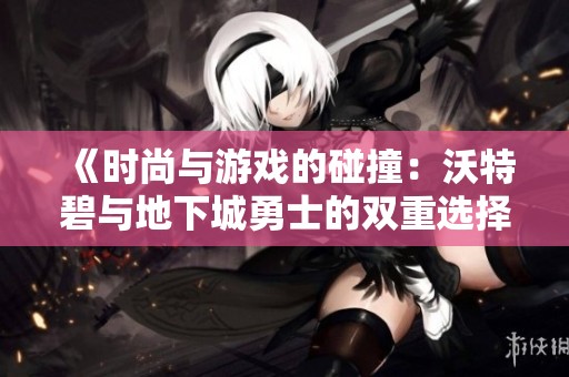 《时尚与游戏的碰撞：沃特碧与地下城勇士的双重选择》