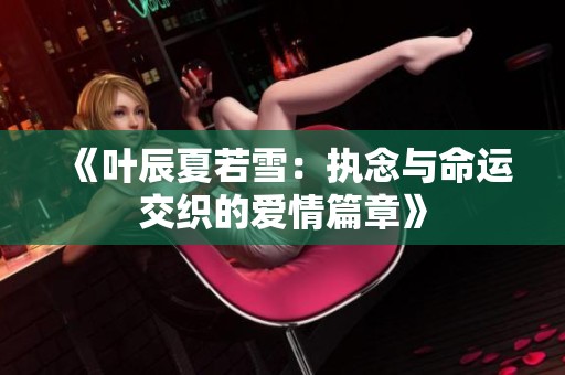 《叶辰夏若雪：执念与命运交织的爱情篇章》