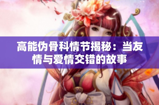高能伪骨科情节揭秘：当友情与爱情交错的故事