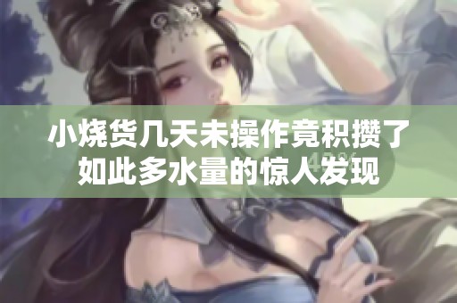 小烧货几天未操作竟积攒了如此多水量的惊人发现