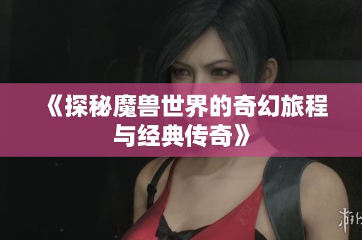 《探秘魔兽世界的奇幻旅程与经典传奇》