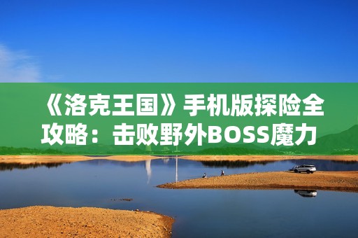 《洛克王国》手机版探险全攻略：击败野外BOSS魔力猫的高效策略分享