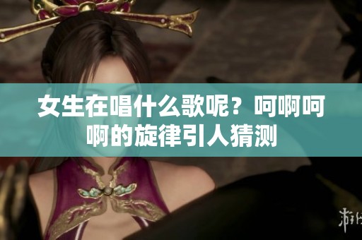 女生在唱什么歌呢？呵啊呵啊的旋律引人猜测