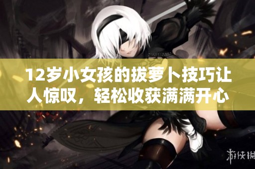 12岁小女孩的拔萝卜技巧让人惊叹，轻松收获满满开心体验