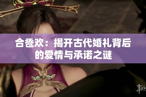 合卺欢：揭开古代婚礼背后的爱情与承诺之谜
