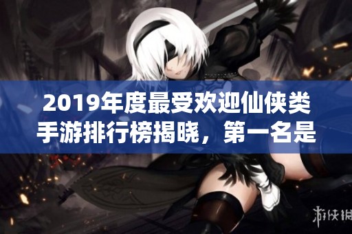 2019年度最受欢迎仙侠类手游排行榜揭晓，第一名是谁呢