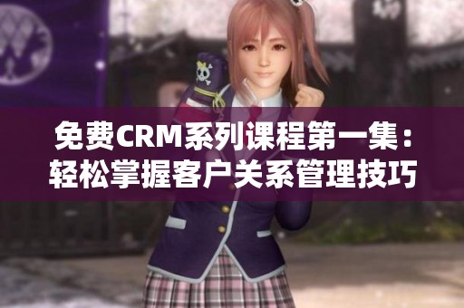 免费CRM系列课程第一集：轻松掌握客户关系管理技巧