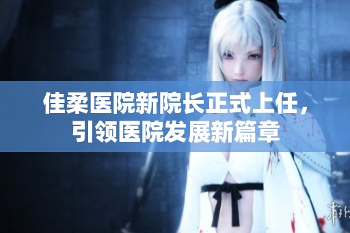佳柔医院新院长正式上任，引领医院发展新篇章