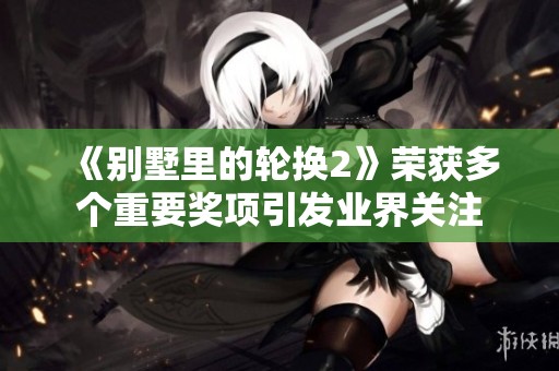 《别墅里的轮换2》荣获多个重要奖项引发业界关注
