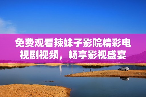 免费观看辣妹子影院精彩电视剧视频，畅享影视盛宴