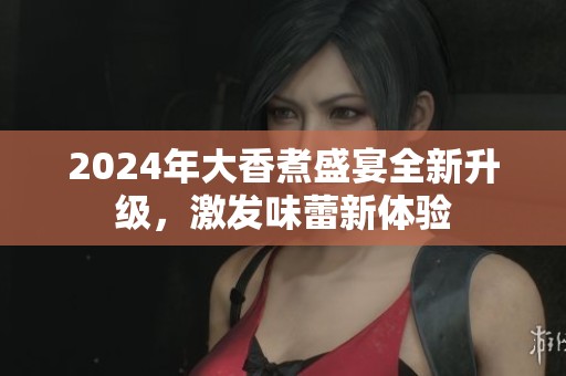 2024年大香煮盛宴全新升级，激发味蕾新体验