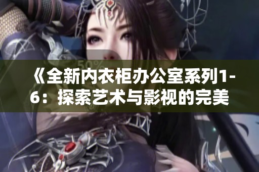 《全新内衣柜办公室系列1-6：探索艺术与影视的完美结合》
