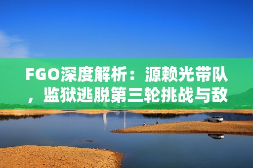 FGO深度解析：源赖光带队，监狱逃脱第三轮挑战与敌方策略详解