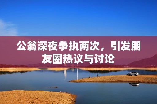 公翁深夜争执两次，引发朋友圈热议与讨论