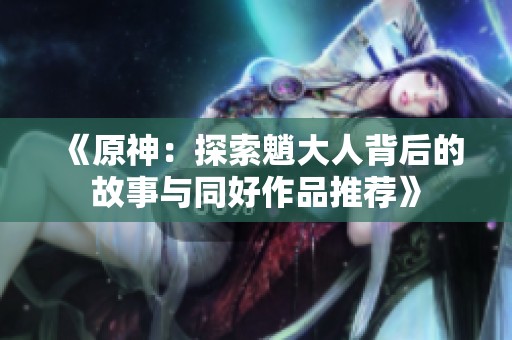 《原神：探索魈大人背后的故事与同好作品推荐》