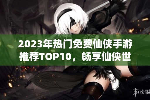 2023年热门免费仙侠手游推荐TOP10，畅享仙侠世界乐趣