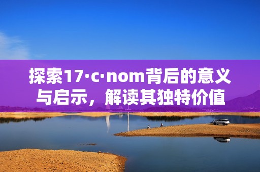 探索17·c·nom背后的意义与启示，解读其独特价值