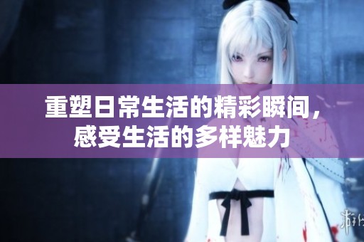 重塑日常生活的精彩瞬间，感受生活的多样魅力