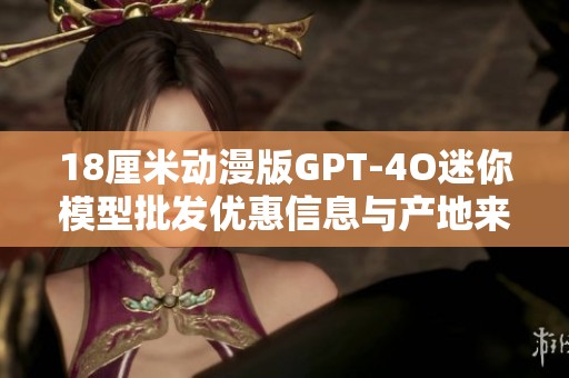 18厘米动漫版GPT-4O迷你模型批发优惠信息与产地来源解析