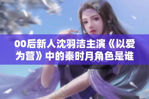 00后新人沈羽洁主演《以爱为营》中的秦时月角色是谁？