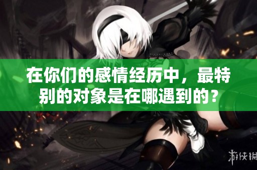 在你们的感情经历中，最特别的对象是在哪遇到的？