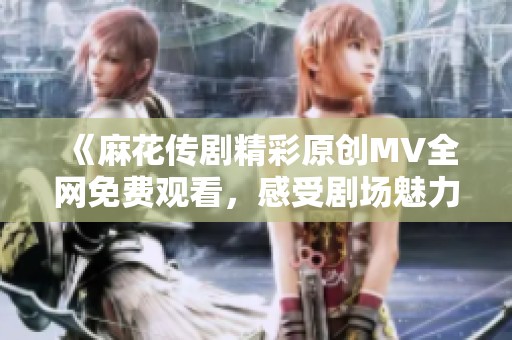 《麻花传剧精彩原创MV全网免费观看，感受剧场魅力》