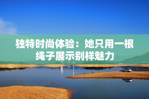 独特时尚体验：她只用一根绳子展示别样魅力