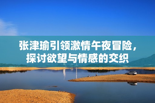 张津瑜引领激情午夜冒险，探讨欲望与情感的交织
