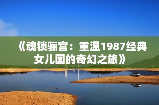 《魂锁骊宫：重温1987经典女儿国的奇幻之旅》