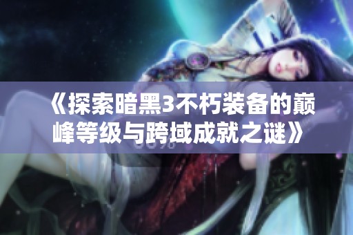 《探索暗黑3不朽装备的巅峰等级与跨域成就之谜》