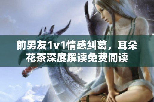 前男友1v1情感纠葛，耳朵花茶深度解读免费阅读